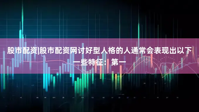 股市配资|股市配资网讨好型人格的人通常会表现出以下一些特征：第一