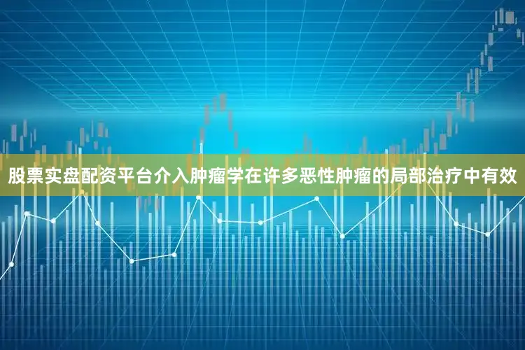 股票实盘配资平台介入肿瘤学在许多恶性肿瘤的局部治疗中有效
