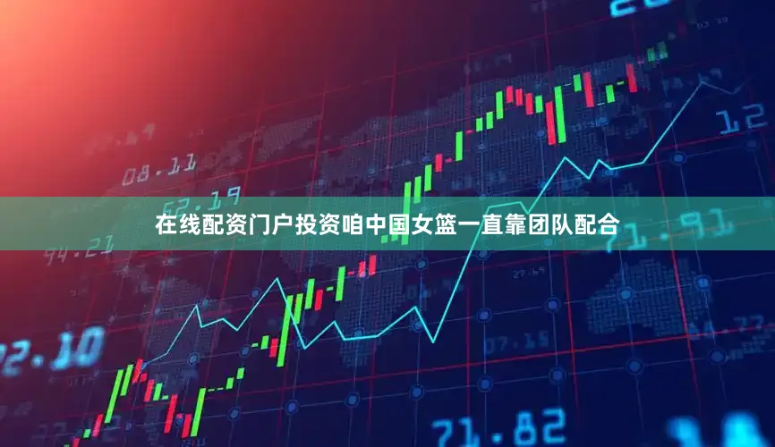 在线配资门户投资咱中国女篮一直靠团队配合