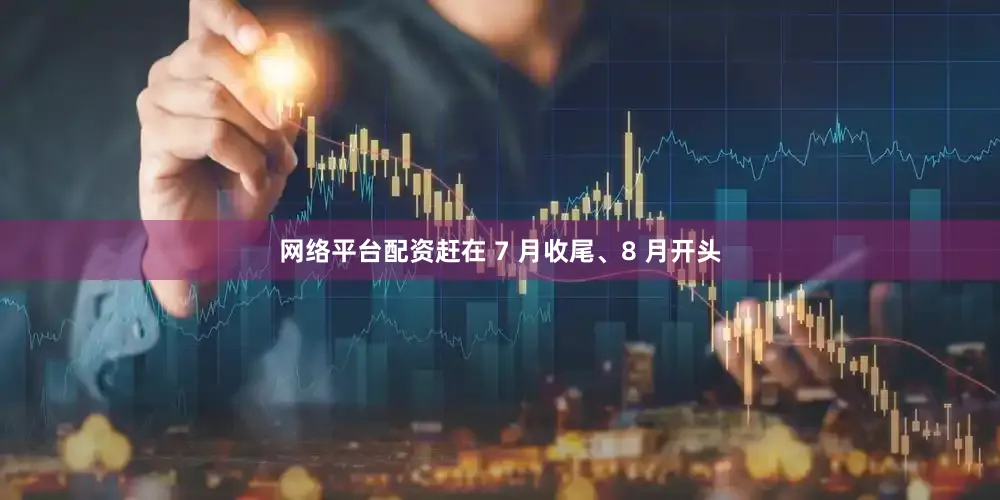 网络平台配资赶在 7 月收尾、8 月开头